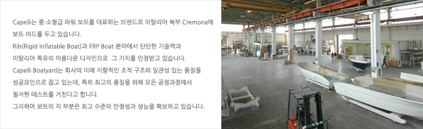 Capelli는 중·소형급 파워 보트를 대표하는 브랜드로 이탈리아 북부 Cremona에 보트 야드를 두고 있습니다. Rib(Rigid Inflatable Boat)과 FRP Boat 분야에서 탄탄한 기술력과 이탈리아 특유의 아름다운 디자인으로  그 가치를 인정받고 있습니다. Capelli Boatyard는 회사의 미래 지향적인 조직 구조와 일관성 있는 품질을 성공요인으로 꼽고 있는데, 특히 최고의 품질을 위해 모든 공정과정에서 철저한 테스트를 거친다고 합니다. 그리하여 보트의 각 부분은 최고 수준의 안정성과 성능을 확보하고 있습니다.